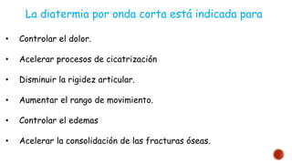 • Controlar el dolor.
• Acelerar procesos de cicatrización
• Disminuir la rigidez articular.
• Aumentar el rango de movimiento.
• Controlar el edemas
• Acelerar la consolidación de las fracturas óseas.
La diatermia por onda corta está indicada para
 