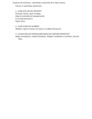 El proceso de enseñanza - aprendizaje se desarrolla de la mejor manera.
Procura un aprendizaje significativo
5.- ¿CUÁL ES EL ROL DEL DOCENTE?
Prescribe, normas, pone las reglas.
Elige los contenidos de la programación.
Es el sujeto del proceso.
Sujeto activo
6.- ¿CUÁL ES ROL DEL ALUMNO?
Obedece, sigue las normas, los recibe, es el objeto del proceso
7.- ¿CUÁLES SON LAS TÉCNICAS EMPLEADAS EN EL MÉTODO EXPOSITIVO?
Mapas conceptuales, sondeos formativos, diálogos simultáneos o cuchicheo, lluvia de
ideas.
 