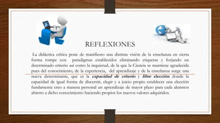 REFLEXIONES 
La didáctica crítica pone de manifiesto una distinta visión de la enseñanza en cierta 
forma rompe con paradigmas establecidos eliminando etiquetas y forjando un 
determinado criterio así como la inquietud, de la que la Ciencia se mantiene agradecida 
pues del conocimiento, de la experiencia, del aprendizaje y de la enseñanza surge una 
nueva determinante, que es la capacidad de criterio y libre elección donde la 
capacidad de igual forma de discernir, elegir y a juicio propio establecer una elección 
fundamenta creo a manera personal un aprendizaje de mayor plazo para cada alumnos 
abierto a dicho conocimiento haciendo propios los nuevos valores adquiridos. 
 