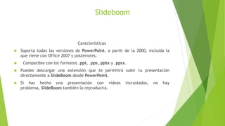 Slideboom
Características
 Soporta todas las versiones de PowerPoint, a partir de la 2000, incluida la
que viene con Office 2007 y posteriores.
 Compatible con los formatos .ppt, .pps,.pptx y .ppsx.
 Puedes descargar una extensión que te permitirá subir tu presentación
directamente a SlideBoom desde PowerPoint.
 Si has hecho una presentación con vídeos incrustados, no hay
problema, SlideBoom también lo reproducirá.
 