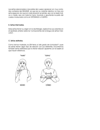 Las señas relacionadas a las partes del cuerpo aparecen en muy conta-
dos contextos del DIELSEME, ya que por su carácter deíctico no hay una
seña especial, sino que en cada situación se señala, sea con el dedo índi-
ce o medio, sea con toda la mano, tocando o apuntando la parte del
cuerpo involucrada como en ESTÓMAGO o CUERPO.
B. Señas intermedias.
Estas señas tienen su origen en la dactilología, explicamos sus variantes en
el apartado anterior sobre los “componentes de la lengua de señas mexi-
cana”.
C. Señas arbitrarias.
Como hemos mostrado, la LSM tiene un alto grado de iconicidad15, pues
las señas tienen algún tipo de relación con sus referentes. Encontramos
también señas arbitrarias que no tienen relación aparente con el objeto al
que hacen referencia.
“novio” “cómo”
NOVIO CÓMO
 