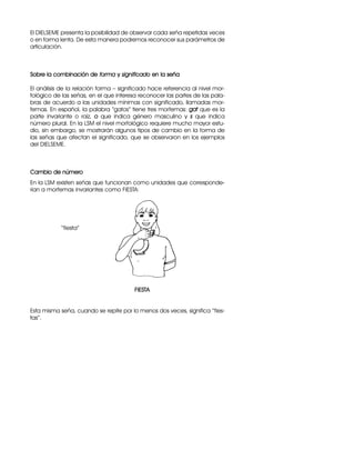 El DIELSEME presenta la posibilidad de observar cada seña repetidas veces
o en forma lenta. De esta manera podremos reconocer sus parámetros de
articulación.
Sobre la combinación de forma y significado en la seña
El análisis de la relación forma – significado hace referencia al nivel mor-
fológico de las señas, en el que interesa reconocer las partes de las pala-
bras de acuerdo a las unidades mínimas con significado, llamadas mor-
femas. En español, la palabra “gatos” tiene tres morfemas: gat que es la
parte invariante o raíz, o que indica género masculino y s que indica
número plural. En la LSM el nivel morfológico requiere mucho mayor estu-
dio, sin embargo, se mostrarán algunos tipos de cambio en la forma de
las señas que afectan el significado, que se observaron en los ejemplos
del DIELSEME.
Cambio de número
En la LSM existen señas que funcionan como unidades que corresponde-
rían a morfemas invariantes como FIESTA:
“fiesta”
FIESTA
Esta misma seña, cuando se repite por lo menos dos veces, significa “fies-
tas”.
 