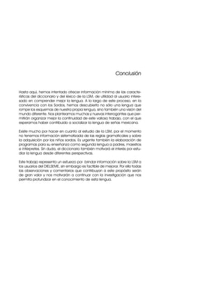 C
Co
on
nc
cl
lu
us
si
ió
ón
n
Hasta aquí, hemos intentado ofrecer información mínima de las caracte-
rísticas del diccionario y del léxico de la LSM, de utilidad al usuario intere-
sado en comprender mejor la lengua. A lo largo de este proceso, en la
convivencia con los Sordos, hemos descubierto no sólo una lengua que
rompe los esquemas de nuestra propia lengua, sino también una visión del
mundo diferente. Nos planteamos muchas y nuevas interrogantes que per-
mitirán organizar mejor la continuidad de este valioso trabajo, con el que
esperamos haber contribuido a socializar la lengua de señas mexicana.
Existe mucho por hacer en cuanto al estudio de la LSM, por el momento
no tenemos información sistematizada de las reglas gramaticales y sobre
la adquisición por los niños sordos. Es urgente también la elaboración de
programas para su enseñanza como segunda lengua a padres, maestros
e intérpretes. Sin duda, el diccionario también motivará el interés por estu-
diar la lengua desde diferentes perspectivas.
Este trabajo representa un esfuerzo por brindar información sobre la LSM a
los usuarios del DIELSEME, sin embargo es factible de mejorar. Por ello todas
las observaciones y comentarios que contribuyan a este propósito serán
de gran valor y nos motivarán a continuar con la investigación que nos
permita profundizar en el conocimiento de esta lengua.
 