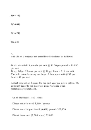 $(68.24)
$(26.04)
$(16.24)
$(2.24)
4.
The Litton Company has established standards as follows:
Direct material: 3 pounds per unit @ $5.20 per pound = $15.60
per unit
Direct labor: 2 hours per unit @ $8 per hour = $16 per unit
Variable manufacturing overhead: 2 hours per unit @ $3 per
hour = $6 per unit
Actual production figures for the past year are given below. The
company records the materials price variance when
materials are purchased.
Units produced 1,800 units
Direct material used 5,660 pounds
Direct material purchased (6,660) pounds $23,976
Direct labor cost (3,500 hours) 29,050
 