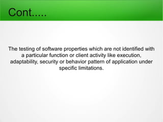 Cont.....
The testing of software properties which are not identified with
a particular function or client activity like execution,
adaptability, security or behavior pattern of application under
specific limitations.
 