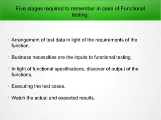 Five stages required to remember in case of Functional
testing:

Arrangement of test data in light of the requirements of the
function.

Business necessities are the inputs to functional testing.

In light of functional specifications, discover of output of the
functions.

Executing the test cases.

Watch the actual and expected results.
 