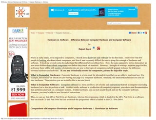 Difference Between Hardware and Software - Computer Hardware vs Software
http://www.bestguru.com/Computer/Material/Computer-hardware-vs-software.htm[30-05-2013 17:34:27]
Home → Computer → Material → Computer-hardware-... Share
Hardware vs  Software  - Difference Between Computer Hardware and Computer Software
by
Rajesh Goyal    
 
When in early 1990s, I was exposed to computers,  I heard about hardware and software for the first time.  There were very few
people in banking who knew about computers, and thus it was extremely difficult for me to grasp the concept of hardware and
software.   It took me several weeks to understand the difference between these two.   Now, the same appears to be too elementary as
now even children learn about computers even before they reach 1st standard.  However, I thought of writing a separate page for this,
as I know there will be still number of students who are new to the topic of computers and still grapple to know the difference
between hardware and software.   If you are technically sound in computers, please do skip this topic.  
What is Computer Hardware : Computer hardware is a term used for physical devices that you are able to touch and see.  For
example, the monitor on which you are viewing this page is a computer hardware.  Similarly, the keyboard and mouse you use are
also hardware.  These devices you are actually able to see and touch
What is Computer Software :  Computer software is a term used for a set of code and instructions that tell a computer (including
hardware) as to how to perform a task.  In other words, software is a collection of computer programs, procedures and documentation
that perform some task on a computer system.   Unlike hardware, you can not usually touch and see the computer software.  
However, you may be able to read the set of instructions.
Thus, we can say that CD or Pen Drive are hardware, whereas the programme which is loaded in the CD / Pen Drive is a software.  
You can touch CD and Pen Drive but can not touch the programme which is loaded in the CD / Pen Drive.
 
Comparison of Computer Hardware and Computer Software /   Hardware vs Software
 
Search
 