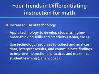 Four Trends in Differentiating 
instruction for math 
 Increased use of technology 
- Apply technology to develop students higher-order- 
thinking skills and creativity (Jahan, 2014). 
- Use technology resources to collect and analyze 
data, interpret results, and communicate findings 
to improve instructional practices and maximize 
student learning (Jahan, 2014). 
 