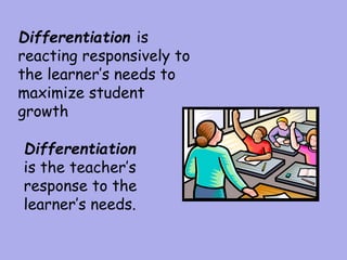 Differentiation
is the teacher’s
response to the
learner’s needs.
Differentiation is
reacting responsively to
the learner’s needs to
maximize student
growth
 