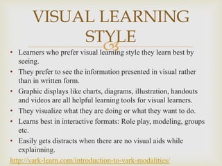 • Learners who prefer visual learning style they learn best by
seeing.
• They prefer to see the information presented in visual rather
than in written form.
• Graphic displays like charts, diagrams, illustration, handouts
and videos are all helpful learning tools for visual learners.
• They visualize what they are doing or what they want to do.
• Learns best in interactive formats: Role play, modeling, groups
etc.
• Easily gets distracts when there are no visual aids while
explainning.
http://vark-learn.com/introduction-to-vark-modalities/
VISUAL LEARNING
STYLE
 