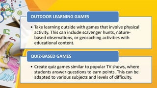 • Take learning outside with games that involve physical
activity. This can include scavenger hunts, nature-
based observations, or geocaching activities with
educational content.
OUTDOOR LEARNING GAMES
• Create quiz games similar to popular TV shows, where
students answer questions to earn points. This can be
adapted to various subjects and levels of difficulty.
QUIZ-BASED GAMES
 