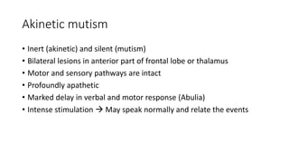 Akinetic mutism
• Inert (akinetic) and silent (mutism)
• Bilateral lesions in anterior part of frontal lobe or thalamus
• Motor and sensory pathways are intact
• Profoundly apathetic
• Marked delay in verbal and motor response (Abulia)
• Intense stimulation  May speak normally and relate the events
 