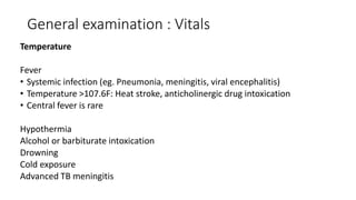 General examination : Vitals
Temperature
Fever
• Systemic infection (eg. Pneumonia, meningitis, viral encephalitis)
• Temperature >107.6F: Heat stroke, anticholinergic drug intoxication
• Central fever is rare
Hypothermia
Alcohol or barbiturate intoxication
Drowning
Cold exposure
Advanced TB meningitis
 