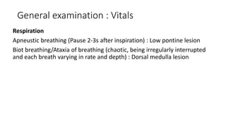 General examination : Vitals
Respiration
Apneustic breathing (Pause 2-3s after inspiration) : Low pontine lesion
Biot breathing/Ataxia of breathing (chaotic, being irregularly interrupted
and each breath varying in rate and depth) : Dorsal medulla lesion
 