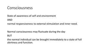 Consciousness
State of awareness of self and environment
AND
normal responsiveness to external stimulation and inner need.
Normal consciousness may fluctuate during the day
BUT
the normal individual can be brought immediately to a state of full
alertness and function.
 