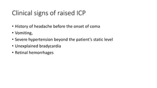 Clinical signs of raised ICP
• History of headache before the onset of coma
• Vomiting,
• Severe hypertension beyond the patient’s static level
• Unexplained bradycardia
• Retinal hemorrhages
 