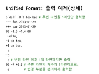 Unified Format: 출력 예제(상세)
$ diff -U 1 foo bar # 주변 라인을 1라인만 출력함
--- foo 2013-01-29
+++ bar 2013-01-29
@@ -1,5 +1,4 @@
 Hello,
-I am foo.
+I am bar.
 a
-b
 c # 변경 라인 이후 1개 라인까지만 출력
@@ -7 +6,3 # 주변 라인의 개수가 1라인이므로,
 e         # 변경 부분을 분리해서 출력함
 