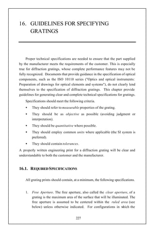 16. GUIDELINES FOR SPECIFYING
    GRATINGS



     Proper technical specifications are needed to ensure that the part supplied
by the manufacturer meets the requirements of the customer. This is especially
true for diffraction gratings, whose complete performance features may not be
fully recognized. Documents that provide guidance in the specification of optical
components, such as the ISO 10110 series ("Optics and optical instruments:
Preparation of drawings for optical elements and systems"), do not clearly lend
themselves to the specification of diffraction gratings. This chapter provide
guidelines for generating clear and complete technical specifications for gratings.
    Specifications should meet the following criteria.
    •    They should refer to measurable properties of the grating.
    •    They should be as objective as possible (avoiding judgment or
         interpretation).
    •    They should be quantitative where possible.
    •    They should employ common units where applicable (the SI system is
         preferred).
    •    They should contain tolerances.
A properly written engineering print for a diffraction grating will be clear and
understandable to both the customer and the manufacturer.


16.1. REQUIRED SPECIFICATIONS

    All grating prints should contain, at a minimum, the following specifications.


    1.   Free Aperture. The free aperture, also called the clear aperture, of a
         grating is the maximum area of the surface that will be illuminated. The
         free aperture is assumed to be centered within the ruled area (see
         below) unless otherwise indicated. For configurations in w      hich the


                                        227
 