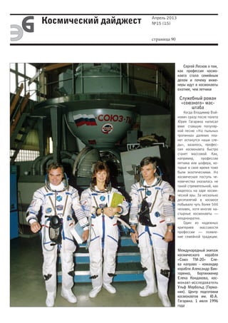 Апрель 2013
Космический дайджест   №15 (15)


                       страница 90




                                        Сергей Лесков о том,
                                     как профессия космо-
                                     навта стала семейным
                                     делом и почему инже-
                                     неры идут в космонавты
                                     охотнее, чем летчики

                                      Служебный роман
                                       «союзного» мас-
                                           штаба
                                         Когда Владимир Вой-
                                     нович сразу после полета
                                     Юрия Гагарина написал
                                     вмиг ставшую популяр-
                                     ной песню «На пыльных
                                     тропинках далеких пла-
                                     нет останутся наши сле-
                                     ды», казалось, профес-
                                     сия космонавта быстро
                                     станет массовой. Как,
                                     например,     профессии
                                     летчика или шофера, ко-
                                     торые в свое время тоже
                                     были экзотическими. Но
                                     космическая поступь че-
                                     ловечества оказалась не
                                     такой стремительной, как
                                     виделось на заре косми-
                                     ческой эры. За несколько
                                     десятилетий в космосе
                                     побывало чуть более 500
                                     человек, хотя многие на-
                                     стырные космонавты —
                                     неоднократно.
                                         Один из надежных
                                     критериев    массовости
                                     профессии — появле-
                                     ние семейной традиции.


                                     Международный экипаж
                                     космического корабля
                                     «Союз ТМ-20» Сле-
                                     ва направо - командир
                                     корабля Александр Вик-
                                     торенко,   бортинженер
                                     Елена Кондакова, кос-
                                     монавт-исследователь
                                     Ульф Мербольд (Герма-
                                     ния). Центр подготовки
                                     космонавтов им. Ю.А.
                                     Гагарина. 1 июля 1996
                                     года
 
