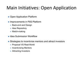 Main Initiatives: Open Application
 Open Application Platform
 Improvements in F6S Platform
 Back-end and Design
 Idea Repository
 Match-making
 Idea Submission Workflow
 Strategies to incentivise mentors and attract investors
 Proposal VS Real-World
 Incentivising Mentors
 Attracting Investors
 