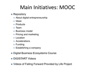 Main Initiatives: MOOC
 Repository
 About digital entrepreneurship
 Ideas
 Products
 Team
 Business model
 Pricing and marketing
 Location
 Accelerations
 Funding
 Establishing a company
 Digital Business Ecosystems Course
 DIGISTART Videos
 Videos of Failing Forward Provided by Life Project
 