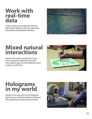 Work with
real-time
data
Invoke, visualize and model with real-time
data to gain insights on-the-fly, support your
discussions and make better decisions.
Holograms
in my world
Interact in new ways with live 3D holograms
placed in your world and contextual interfaces
that augment your tools and surroundings.
Mixed natural
interactions
Interact with content and services on your
terms, using fluid combinations of touch,
voice, gesture, gaze, ink, and traditional inputs
to get your work done.
11
 