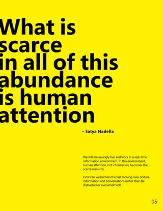 What is
scarce
in all of this
abundance
is human
attention
We will increasingly live and work in a real-time
information environment. In this environment,
human attention, not information, becomes the
scarce resource.
How can we harness the fast moving river of data,
information and conversations rather than be
distracted or overwhelmed?
– Satya Nadella
05
 
