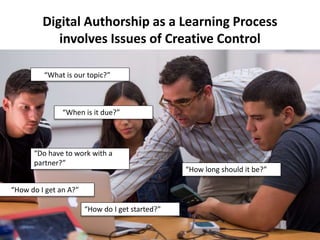 “How do I get started?”
Digital Authorship as a Learning Process
involves Issues of Creative Control
“What is our topic?”
“When is it due?”
“How long should it be?”
“Do have to work with a
partner?”
“How do I get an A?”
 