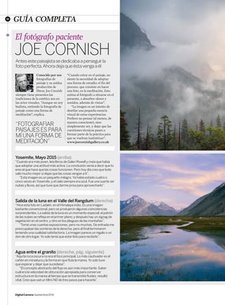 26
DigitalCamera Septiembre2015
GUÍA COMPLETA
Yosemite, Mayo 2015 (arriba)
“Cuando era más joven, leía libros de Galen Rowell y creía que había
que adoptar una actitud más activa. La conclusión venía a decir que tú
eres el que hace que las cosas funcionen. Pero hoy día creo que todo
sale mucho mejor si dejas que las cosas vengan a ti”.
“Esta imagen es un pequeño milagro. Ya había estado cuatro o
cinco veces en Yosemite, y el cielo siempre era azul. Fue una suerte ver
nubes y lluvia, así que tuve que darme prisa para aprovecharlo”.
Agua entre el granito (derecha, pág. siguiente)
“Aquí la roca oscura no era el foco principal. Lo más cautivador es el
cañón en miniatura y la forma en que fluía la marea. Yo solo tuve
que esperar y dejar que sucediese”.
“El concepto abstracto del flujo es aún más importante. Saber
cuál era la velocidad de obturación apropiada para conservar
estructura en la marea al tiempo que se transmitía fluidez, resultó
vital. Creo que usé un filtro ND de tres pasos para hacerla”.
Salida de la luna en el Valle del Rangdum (derecha)
“Hice esta foto en Ladakh, en el Himalaya indio. Es una imagen
bastante convencional, pero se produjeron algunas coincidencias
sorprendentes. La salida de la luna es un momento especial; el patrón
de las nubes se refleja en el primer plano; y después hay un zigzag de
vegetación en el centro, y otro en los pliegues de las montañas”.
“Tomé unas cuantas exposiciones, pero no muchas. De entrada me
preocupaban las sombras de la derecha, pero al final terminaron
teniendo una cualidad satisfactoria. La imagen parece un regalo o un
don de otro lugar. Yo solo tenía que estar listo para recibirlo”.
El fotógrafo paciente
JoeCornishAntesestepaisajistasededicabaaperseguirla
fotoperfecta.Ahoradejaqueéstavengaaél
“FOTOGRAFIAR
PAISAJESESPARA
MÍUNAFORMADE
MEDITACIÓN”
Conocido por sus
fotografías de
paisaje y su asidua
producción de
libros, Joe Cornish
siempre tiene presentes las
tradiciones de la estética zen en
las artes visuales. “Aunque no soy
budista, entiendo la fotografía de
paisaje como una forma de
meditación”, explica.
“Cuando estoy en el paisaje, no
siento la necesidad de adoptar
una forma de estudio: el fin del
proceso, que consiste en hacer
una foto, es la meditación. Esto
anima al fotógrafo a situarse en el
presente, a absorber olores y
sonidos, además de vistas”.
“La imagen es un intento de
destilar una pequeña esencia
visual de estas experiencias.
Prefiero no pensar (al menos, de
manera consciente), sino
simplemente ser, y dejar que las
cuestiones técnicas pasen a
formar parte de la práctica para
que se vuelvan instintivas”.
www.joecornishgallery.co.uk
020-032 Tema de portada.indd 26 18/08/2015 9:29:29
 