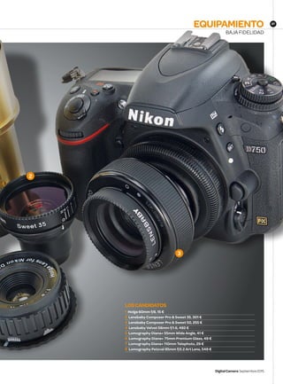 DigitalCamera Septiembre2015
BAJA FIDELIDAD
EQUIPAMIENTO 87
LOSCANDIDATOS
1 Holga 60mm f/8, 15 €
2 Lensbaby Composer Pro  Sweet 35, 301 €
3 Lensbaby Composer Pro  Sweet 50, 255 €
4 Lensbaby Velvet 56mm f/1.6, 492 €
5 Lomography Diana+ 55mm Wide Angle, 41 €
6 Lomography Diana+ 75mm Premium Glass, 49 €
7 Lomography Diana+ 110mm Telephoto, 29 €
8 Lomography Petzval 85mm f/2.2 Art Lens, 549 €
2
3
DCM167.kit_group T.indd 87 13/08/2015 11:13:41
 