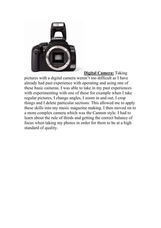 Digital Camera: Taking
pictures with a digital camera weren’t too difficult as I have
already had past experience with operating and using one of
these basic cameras. I was able to take in my past experiences
with experimenting with one of these for example when I take
regular pictures, I change angles, I zoom in and out, I crop
things and I delete particular sections. This allowed me to apply
these skills into my music magazine making. I then moved on to
a more complex camera which was the Cannon style. I had to
learn about the rule of thirds and getting the correct balance of
focus when taking my photos in order for them to be at a high
standard of quality.
 