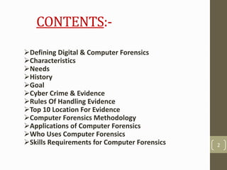 CONTENTS:-
Defining Digital & Computer Forensics
Characteristics
Needs
History
Goal
Cyber Crime & Evidence
Rules Of Handling Evidence
Top 10 Location For Evidence
Computer Forensics Methodology
Applications of Computer Forensics
Who Uses Computer Forensics
Skills Requirements for Computer Forensics 2
 