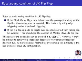 Race around condition of JK Flip Flop
Steps to avoid racing condition in JK Flip flop:
1 If the Clock On or High time is less than the propagation delay of the
flip flop then racing can be avoided. This is done by using edge
triggering rather than level triggering.
2 If the flip flop is made to toggle over one clock period then racing can
be avoided. This introduced the concept of Master Slave JK flip flop.
The race around condition can be avoided if tp<∆t<T. However, it may
be difficult to satisfy this inequality because of very small propagation
delays in ICs. A more practical method for overcoming this difficulty is the
use of master-slave JK configuration.
Nilesh Bhaskarrao Bahadure (PhD) Digital Electronics July 1, 2021 36 / 41
 