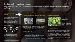Breakthrough innovation workshops
Understand and respond to the issues your clients are facing, by performing a breakthrough innovation
workshop
42Copyright © 2016 Accenture All rights reserved.
Breakthrough innovation
workshop
With a breakthrough workshop,
we help our client think
differently. To become truly
digital, reinvention is vital. It’s
rapid creative thinking that will
be directly applied to the
business situation.
Discover Describe Prototype
Test Implement
Ingredients of a breakthrough innovation workshop
Challenge usual business, “the rules of the game”
“The electric light did not
come from the continuous
improvement of candles”
Recognizing trends
EXAMPLE: Why don’t supermarket offer lanes for
premium customers too? Loyal customers with
many items can’t use lanes for 10 items or less.
 Distributed energy increases capacity
 People want to be energy self-sufficient and
may disconnect from the grid
 More focus on electricity instead of natural gas
Co-design innovations
We take a group of participants through a rapid co-
design process, characterized by rapid iterations
and escalating prototypes to test and refine ideas.
The output is usually sketches, storyboards, and /
or videos, making the suggested solutions tangible
and easy to communicate, all the way to working
prototypes.
Identify unvoiced needs
EXAMPLE: Square
watermelons in
Japan. Small
households had to
put it on shelves, but
there’s a risk of to fall
off the shelf.
 