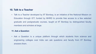 10. Talk to a Teacher
• Talk to a Teacher developed by IIT Bombay, is an initiative of the National Mission on
Education through ICT, funded by MHRD to provide free access to a few selected
graduate and postgraduate courses, taught at IIT Bombay by distinguished faculty
members and scholars at large.
11. Ask a Question
• Ask a Question is a unique platform through which students from science and
engineering colleges over India can ask questions and faculty from IIT Bombay
answers them.
 