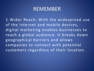 REMEMBER
1. Wider Reach: With the widespread use
of the internet and mobile devices,
digital marketing enables businesses to
reach a global audience. It breaks down
geographical barriers and allows
companies to connect with potential
customers regardless of their location.
 