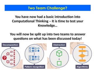 Two Team Challenge?
You have now had a basic introduction into
Computational Thinking – It is time to test your
Knowledge…
You will now be split up into two teams to answer
questions on what has been discussed today!
 