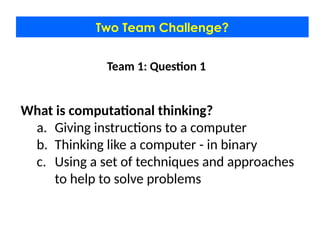 Two Team Challenge?
Team 1: Question 1
What is computational thinking?
a. Giving instructions to a computer
b. Thinking like a computer - in binary
c. Using a set of techniques and approaches
to help to solve problems
 