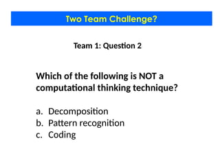 Two Team Challenge?
Team 1: Question 2
Which of the following is NOT a
computational thinking technique?
a. Decomposition
b. Pattern recognition
c. Coding
 