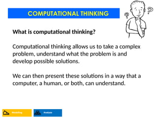 COMPUTATIONAL THINKING
What is computational thinking?
Computational thinking allows us to take a complex
problem, understand what the problem is and
develop possible solutions.
We can then present these solutions in a way that a
computer, a human, or both, can understand.
 