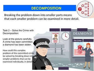DECOMPOSITION
Task 2 – Solve the Crime with
Decomposition:
Look at the picture carefully.
A crime has been committed,
a diamond has been stolen.
How could this complex
problem of the committed crime
be solved by breaking down into
simpler problems that can be
examined individually, in detail.
The Crime
Breaking the problem down into smaller parts means
that each smaller problem can be examined in more detail.
 