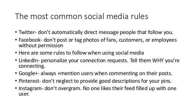 The most common social media rules
• Twitter- don’t automatically direct message people that follow you.
• Facebook- don't post or tag photos of fans, customers, or employees
without permission
• Here are some rules to follow when using social media
• LinkedIn- personalize your connection requests. Tell them WHY you’re
connecting.
• Google+- always +mention users when commenting on their posts.
• Pinterest- don’t neglect to provide good descriptions for your pins.
• Instagram- don’t overgram. No one likes their feed filled up with one
user.
 