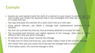 Example
 Assume you were going to send the draft of a contract to your lawyer in another town. You
want to give your lawyer the assurance that it was unchanged from what you sent and that
it is really from you.
1. You copy-and-paste the contract (it's a short one!) into an e-mail note.
2. Using special software, you obtain a message hash (mathematical summary) of the
contract.
3. You then use a private key that you have previously obtained to encrypt the hash.
4. The encrypted hash becomes your digital signature of the message. (Note that it will be
different each time you send a message.)
 At the other end, your lawyer receives the message.
1. To make sure it's intact and from you, your lawyer makes a hash of the received message.
2. Your lawyer then uses your public key to decrypt the message hash or summary.
3. If the hashes match, the received message is valid.
 