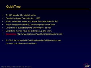 Carnegie
Mellon
© Copyright 2001 Michael G. Christel and Alexander G. Hauptmann
QuickTime
• An ISO standard for digital media
• Created by Apple Computer Inc., 1993
• Audio, animation, video, and interactive capabilities for PC
• Allows integration of MPEG technology into QuickTime.
• QuickTime is available for MS Windows/NT as well
• QuickTime movies have file extension .qt and .mov.
• Description: http://www.apple.com/quicktime/specifications.html
• ftp://ftp.intel.com/pub/IAL/multimedia/indeo/utilities/smartv.exe
converts quicktime to avi and back
 