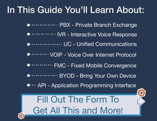 In This Guide You’ll Learn About:
               PBX - Private Branch Exchange
              IVR - Interactive Voice Response
                 UC - Unified Communications
           VOIP - Voice Over Internet Protocol
             FMC - Fixed Mobile Convergence
               BYOD - Bring Your Own Device
       API - Application Programming Interface

       Fill Out The Form To
      Get All This and More!
 