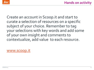 Hands on activity
Create an account in Scoop.it and start to
curate a selection of resources on a specific
subject of your choice. Remember to tag
your selections with key words and add some
of your own insight and comments to
contextualize, add value to each resource.
www.scoop.it
26/06/2014 14
 
