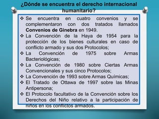 ¿Dónde se encuentra el derecho internacional
humanitario?
 Se encuentra en cuatro convenios y se
complementaron con dos tratados llamados
Convenios de Ginebra en 1949.
 La Convención de la Haya de 1954 para la
protección de los bienes culturales en caso de
conflicto armado y sus dos Protocolos;
 La Convención de 1975 sobre Armas
Bacteriológicas;
 La Convención de 1980 sobre Ciertas Armas
Convencionales y sus cinco Protocolos;
 La Convención de 1993 sobre Armas Químicas;
 El Tratado de Ottawa de 1997 sobre las Minas
Antipersona;
 El Protocolo facultativo de la Convención sobre los
Derechos del Niño relativo a la participación de
niños en los conflictos armados.
 