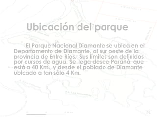 Ubicación del parque El Parque Nacional Diamante se ubica en el Departamento de Diamante, al sur oeste de la provincia de Entre Ríos.  Sus límites son definidos por cursos de agua. Se llega desde Paraná, que está a 40 Km., y desde el poblado de Diamante ubicado a tan sólo 4 Km.  