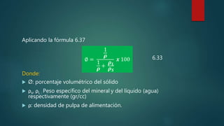 Aplicando la fórmula 6.37
Donde:
 Ø: porcentaje volumétrico del sólido
 ρs, ρL : Peso específico del mineral y del líquido (agua)
respectivamente (gr/cc)
 ρ: densidad de pulpa de alimentación.
∅ =
1
𝝆
1
𝝆
+
𝝆 𝑳
𝝆 𝑺
𝒙 100 6.33
 