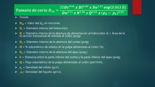  Donde:
 D50 = Valor del d50 en micrones
 Dc = Diámetro interno del hidrociclon
 Di = Diámetro interno de la abertura de alimentación al hidrociclon Ai = Área de la
la sección transversal de entrada al ciclón (pulg).
 Do = Diámetro interno de la abertura del vortex (pulg)
 Ø = % volumétrico de sólidos eh la pulpa alimentada al ciclón (%)
 Du = Diámetro interno de la abertura del ápex (pulg.)
 h = Distancia entre la parte inferior del vortex y la parte inferior del ápex (pulg)
 Q = Flujo volumétrico de la pulpa alimentado al ciclón (pie3/min).
 ρL = Densidad del sólido (gr/cc
 ρs= Densidad del líquido (gr/cc).
𝑻𝒂𝒎𝒂ñ𝒐 𝒅𝒆 𝒄𝒐𝒓𝒕𝒆 𝑫50 =
35𝑫𝒄0.46 𝒙 𝑫𝒊0.60 𝒙 𝑫𝒐1.21 𝐞𝐱𝐩 0.063 ∅
𝑫𝒖0.71 𝒙 𝒉0.38 𝒙 𝑸0.45 𝒙 𝝆 𝑺 − 𝝆 𝑳
0.50
 